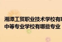 湘潭工贸职业技术学校有哪些专业（2022年湘潭市工业贸易中等专业学校有哪些专业）