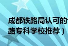 成都铁路局认可的专科学校（2022成都市铁路专科学校推荐）