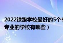 2022铁路学校最好的5个专业是什么（2022贵阳市开设铁路专业的学校有哪些）