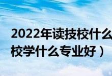 2022年读技校什么专业最好（2022初中上技校学什么专业好）