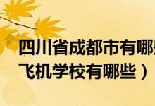 四川省成都市有哪些航空学校（2022成都市飞机学校有哪些）