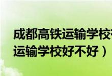 成都高铁运输学校有哪些（2022成都市高铁运输学校好不好）