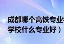 成都哪个高铁专业学校好（2022成都市高铁学校什么专业好）