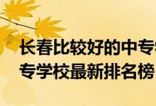 长春比较好的中专学校排名（2022年长春中专学校最新排名榜）