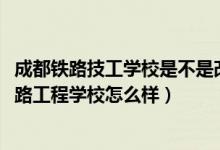 成都铁路技工学校是不是改成成都铁路工程（2022年成都铁路工程学校怎么样）