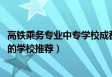 高铁乘务专业中专学校成都哪家好（2022成都培训空乘专业的学校推荐）