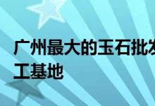 广州最大的玉石批发市场在哪里 - 广东玉石加工基地