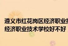 遵义市红花岗区经济职业技术学院（2022年遵义市红花岗区经济职业技术学校好不好）