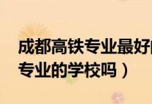 成都高铁专业最好的学校（2022成都有高铁专业的学校吗）