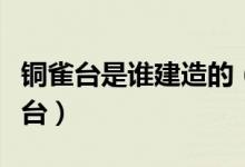 铜雀台是谁建造的（曹操为何坚持修建了铜雀台）