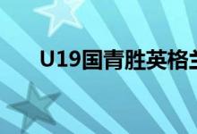 U19国青胜英格兰(u19国青队英格兰)