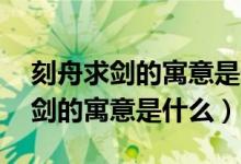 刻舟求剑的寓意是什么意思10个字（刻舟求剑的寓意是什么）