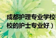 成都护理专业学校有哪些（2022成都哪个学校的护士专业好）