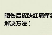 晒伤后皮肤红痛痒怎么办（晒伤后皮肤红痛痒解决方法）