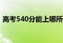 高考540分能上哪所大学（报考什么学校好）