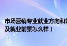 市场营销专业就业方向和前景（2022市场营销专业就业方向及就业前景怎么样）