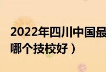 2022年四川中国最好的技校排名（2022成都哪个技校好）