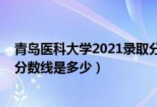 青岛医科大学2021录取分数线（2021青岛大学医学院录取分数线是多少）