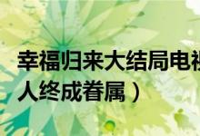 幸福归来大结局电视剧（韩树根查明真相有情人终成眷属）