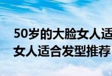 50岁的大脸女人适合什么发型（50岁的大脸女人适合发型推荐）