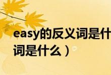 easy的反义词是什么最佳答案（easy的反义词是什么）