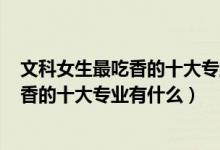 文科女生最吃香的十大专业2020（2022高考女生文科最吃香的十大专业有什么）