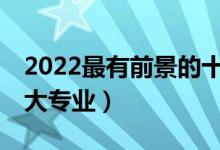 2022最有前景的十大专业（就业前景好的10大专业）