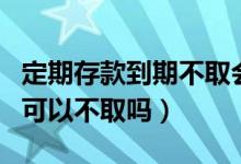 定期存款到期不取会作废吗（定期存款到期了可以不取吗）