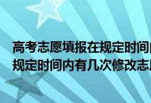 高考志愿填报在规定时间内能修改吗（考生在高考志愿填报规定时间内有几次修改志愿的机会）