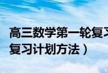 高三数学第一轮复习计划表（高三数学第一轮复习计划方法）