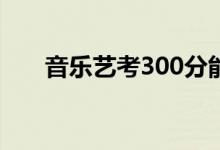 音乐艺考300分能上哪（读什么大学）