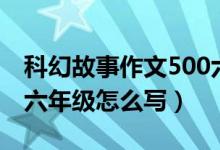 科幻故事作文500六年级（科幻故事作文500六年级怎么写）