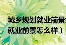 城乡规划就业前景如何（2022城乡规划专业就业前景怎么样）