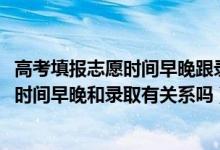 高考填报志愿时间早晚跟录取有关系没（2022高考志愿填报时间早晚和录取有关系吗）