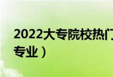 2022大专院校热门专业有哪些（最有前途的专业）