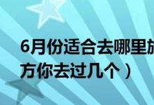 6月份适合去哪里旅游（适合6月去旅行的地方你去过几个）