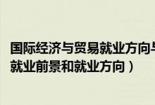 国际经济与贸易就业方向与前景（2022国际经济与贸易专业就业前景和就业方向）