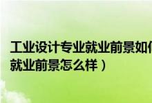 工业设计专业就业前景如何（2022工业设计专业就业方向及就业前景怎么样）