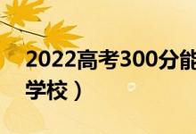 2022高考300分能考上大学吗（可以上哪些学校）