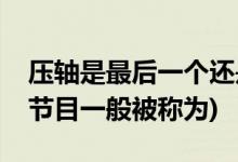 压轴是最后一个还是倒数第二个(倒数第一个节目一般被称为)