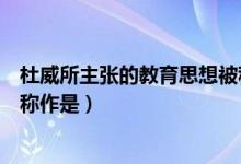 杜威所主张的教育思想被称作是（杜威所主张的教育思想被称作是）