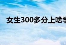 女生300多分上啥学校（哪个专科比较好）