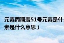 元素周期表51号元素是什么意思怎么读（元素周期表51号元素是什么意思）