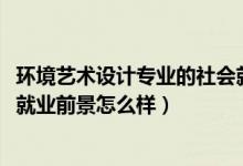 环境艺术设计专业的社会就业劣势（2021环境艺术设计专业就业前景怎么样）