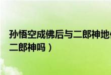 孙悟空成佛后与二郎神地位谁更高（孙悟空成佛后能打得过二郎神吗）