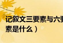 记叙文三要素与六要素的区别（记叙文的六要素是什么）