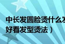 中长发圆脸烫什么发型好看（圆脸中长发烫发好看发型烫法）