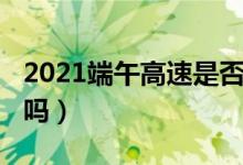 2021端午高速是否收费（2021端午高速免费吗）