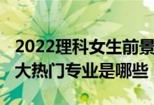 2022理科女生前景最好的十大专业（2022十大热门专业是哪些）