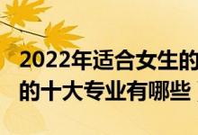 2022年适合女生的十大专业（2022适合女生的十大专业有哪些）